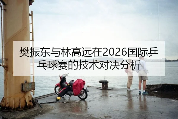 樊振东与林高远在2026国际乒乓球赛的技术对决分析