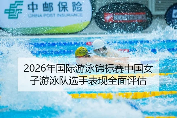 2026年国际游泳锦标赛中国女子游泳队选手表现全面评估
