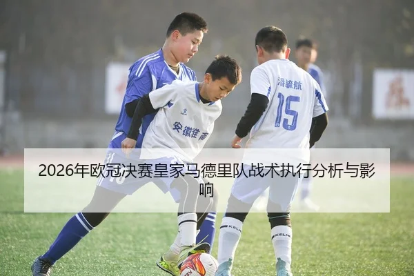 2026年欧冠决赛皇家马德里队战术执行分析与影响
