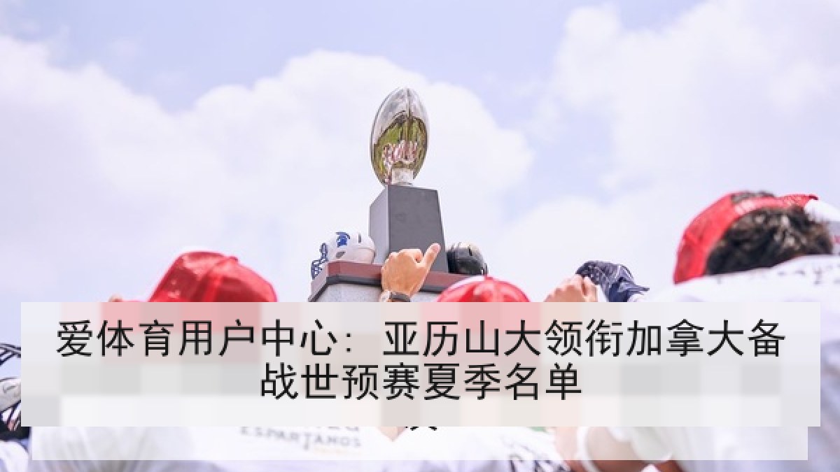 爱体育用户中心: 亚历山大领衔加拿大备战世预赛夏季名单