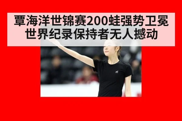 覃海洋世锦赛200蛙强势卫冕世界纪录保持者无人撼动